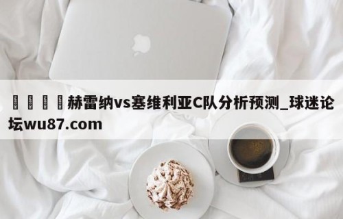 🍢赫雷纳vs塞维利亚C队分析预测_球迷论坛wu87.com