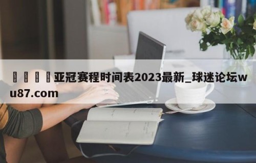 🍢亚冠赛程时间表2023最新_球迷论坛wu87.com