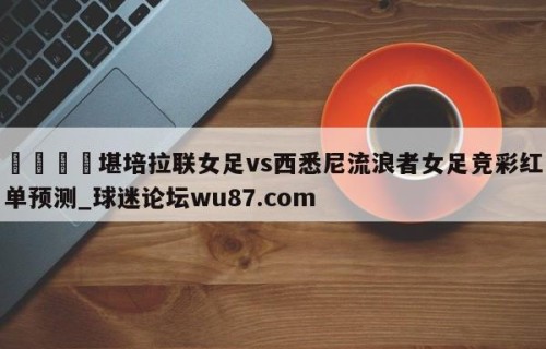 🍢堪培拉联女足vs西悉尼流浪者女足竞彩红单预测_球迷论坛wu87.com