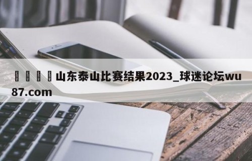 🍢山东泰山比赛结果2023_球迷论坛wu87.com