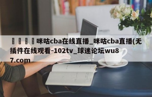 🍢咪咕cba在线直播_咪咕cba直播(无插件在线观看-102tv_球迷论坛wu87.com
