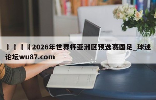 🍢2026年世界杯亚洲区预选赛国足_球迷论坛wu87.com