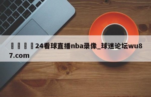 🍢24看球直播nba录像_球迷论坛wu87.com