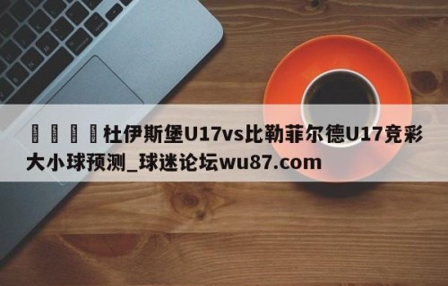 🍢杜伊斯堡U17vs比勒菲尔德U17竞彩大小球预测_球迷论坛wu87.com