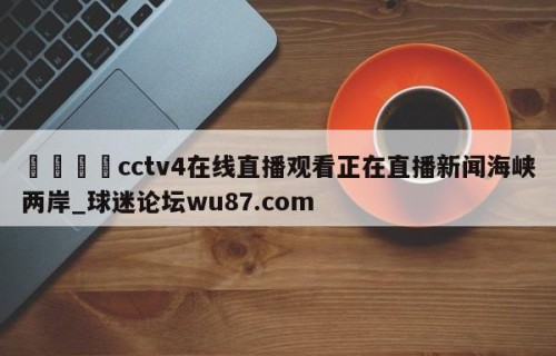 🍢cctv4在线直播观看正在直播新闻海峡两岸_球迷论坛wu87.com