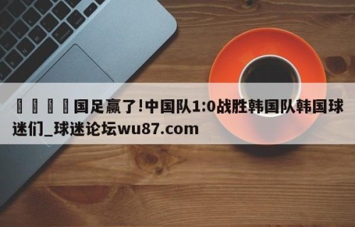 🍢国足赢了!中国队1:0战胜韩国队韩国球迷们_球迷论坛wu87.com