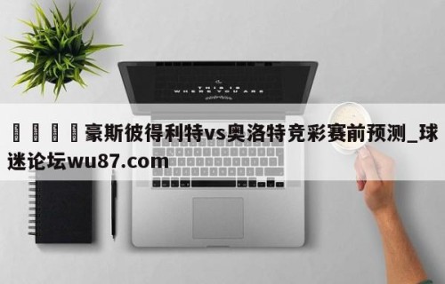 🍢豪斯彼得利特vs奥洛特竞彩赛前预测_球迷论坛wu87.com