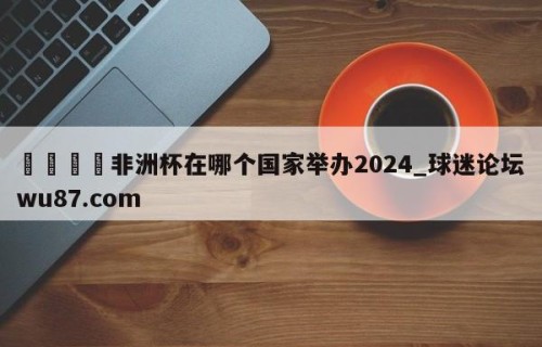 🍢非洲杯在哪个国家举办2024_球迷论坛wu87.com