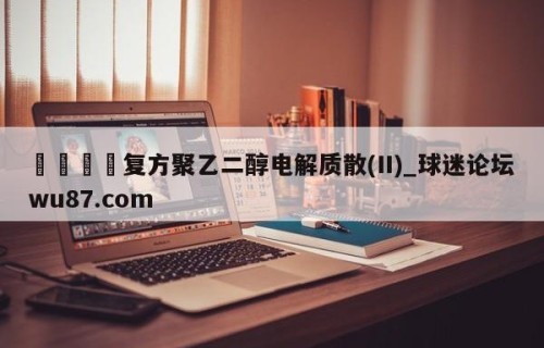 🍢复方聚乙二醇电解质散(II)_球迷论坛wu87.com