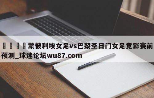 🍢蒙彼利埃女足vs巴黎圣日门女足竞彩赛前预测_球迷论坛wu87.com