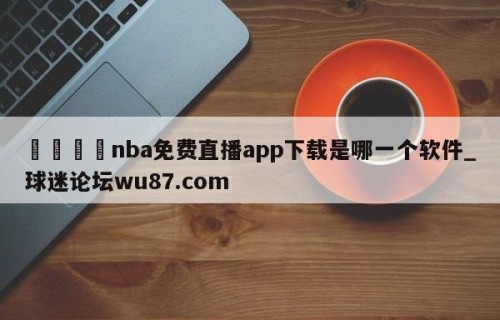 🍢nba免费直播app下载是哪一个软件_球迷论坛wu87.com
