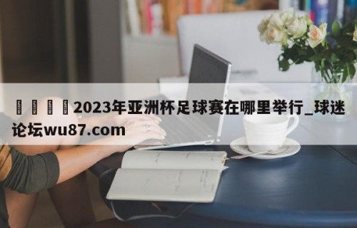 🍢2023年亚洲杯足球赛在哪里举行_球迷论坛wu87.com