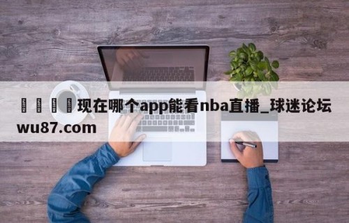 🍢现在哪个app能看nba直播_球迷论坛wu87.com