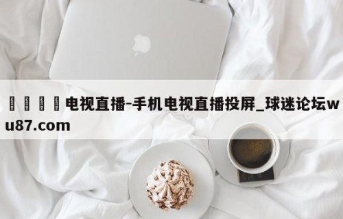 🍢电视直播-手机电视直播投屏_球迷论坛wu87.com