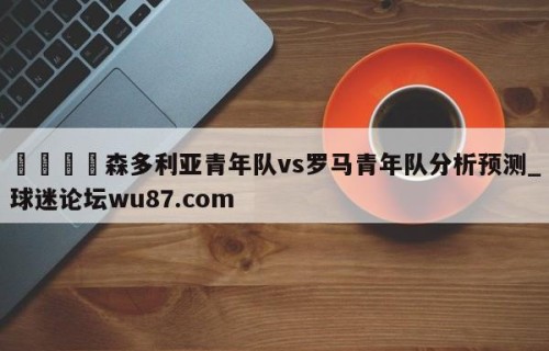 🍢森多利亚青年队vs罗马青年队分析预测_球迷论坛wu87.com