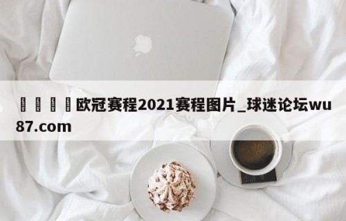 🍢欧冠赛程2021赛程图片_球迷论坛wu87.com