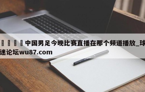 🍢中国男足今晚比赛直播在那个频道播放_球迷论坛wu87.com