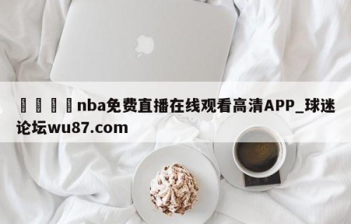 🍢nba免费直播在线观看高清APP_球迷论坛wu87.com