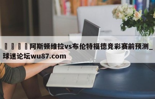 🍢阿斯顿维拉vs布伦特福德竞彩赛前预测_球迷论坛wu87.com