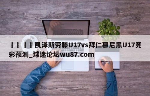 🍢凯泽斯劳滕U17vs拜仁慕尼黑U17竞彩预测_球迷论坛wu87.com