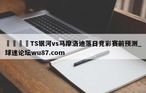 🍢TS银河vs马摩洛迪落日竞彩赛前预测_球迷论坛wu87.com