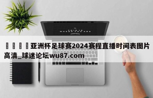 🍢亚洲杯足球赛2024赛程直播时间表图片高清_球迷论坛wu87.com
