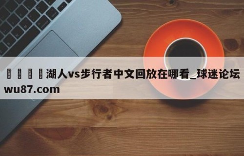 🍢湖人vs步行者中文回放在哪看_球迷论坛wu87.com