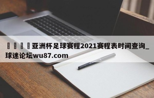🍢亚洲杯足球赛程2021赛程表时间查询_球迷论坛wu87.com