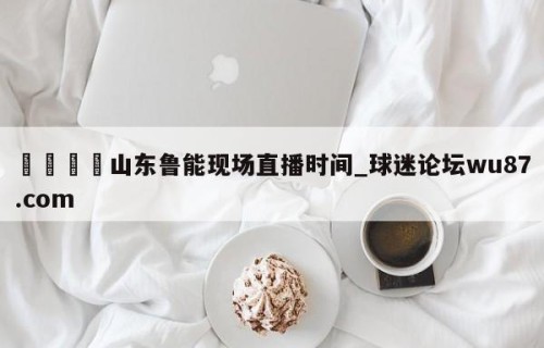 🍢山东鲁能现场直播时间_球迷论坛wu87.com