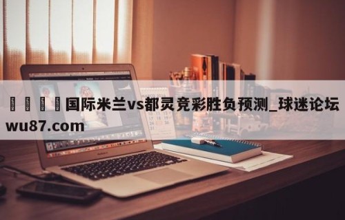 🍢国际米兰vs都灵竞彩胜负预测_球迷论坛wu87.com