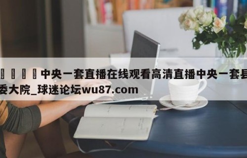 🍢中央一套直播在线观看高清直播中央一套县委大院_球迷论坛wu87.com
