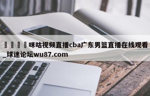 🍢咪咕视频直播cba广东男篮直播在线观看_球迷论坛wu87.com