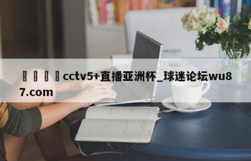 🍢cctv5+直播亚洲杯_球迷论坛wu87.com