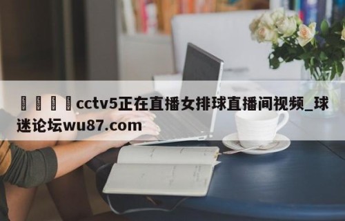 🍢cctv5正在直播女排球直播间视频_球迷论坛wu87.com