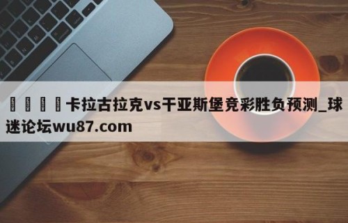 🍢卡拉古拉克vs干亚斯堡竞彩胜负预测_球迷论坛wu87.com