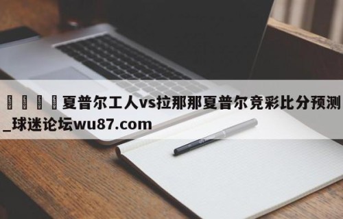 🍢夏普尔工人vs拉那那夏普尔竞彩比分预测_球迷论坛wu87.com