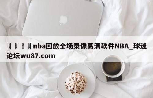 🍢nba回放全场录像高清软件NBA_球迷论坛wu87.com