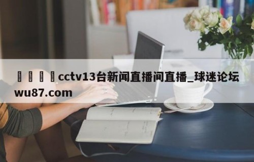 🍢cctv13台新闻直播间直播_球迷论坛wu87.com