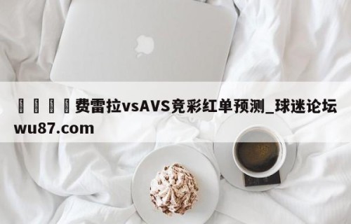 🍢费雷拉vsAVS竞彩红单预测_球迷论坛wu87.com
