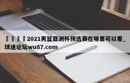 🍢2021男篮亚洲杯预选赛在哪里可以看_球迷论坛wu87.com