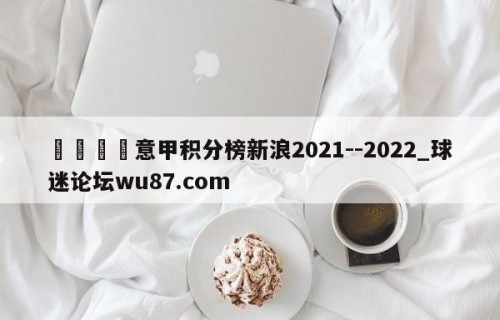 🍢意甲积分榜新浪2021--2022_球迷论坛wu87.com