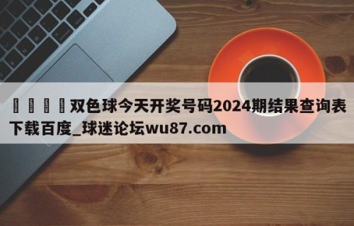 🍢双色球今天开奖号码2024期结果查询表下载百度_球迷论坛wu87.com