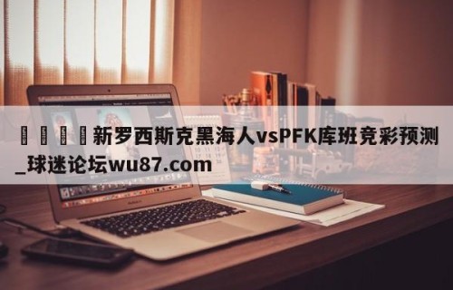 🍢新罗西斯克黑海人vsPFK库班竞彩预测_球迷论坛wu87.com