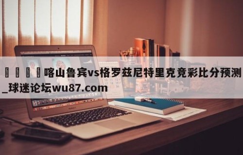 🍢喀山鲁宾vs格罗兹尼特里克竞彩比分预测_球迷论坛wu87.com