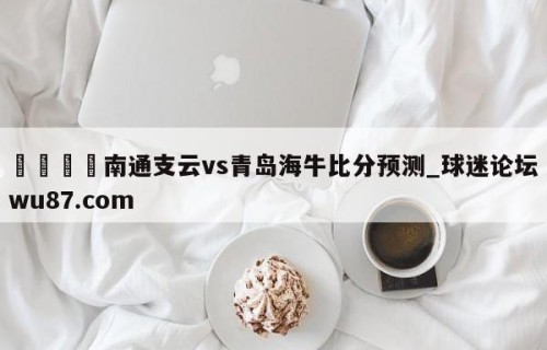 🍢南通支云vs青岛海牛比分预测_球迷论坛wu87.com