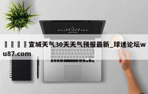 🍢宣城天气30天天气预报最新_球迷论坛wu87.com