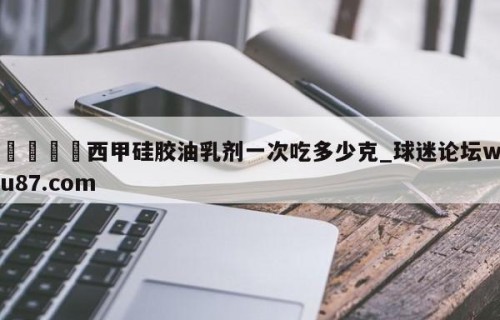 🍢西甲硅胶油乳剂一次吃多少克_球迷论坛wu87.com