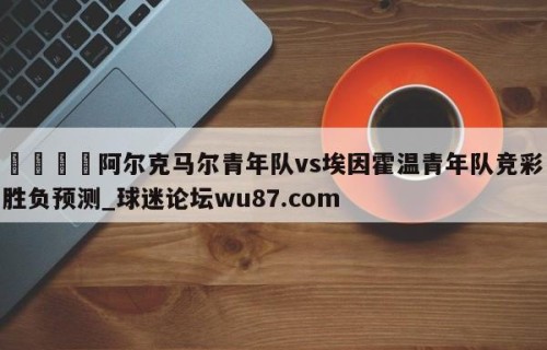 🍢阿尔克马尔青年队vs埃因霍温青年队竞彩胜负预测_球迷论坛wu87.com