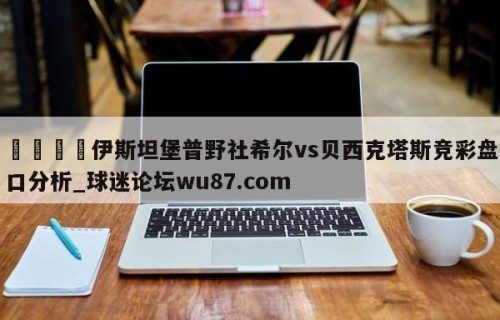 🍢伊斯坦堡普野社希尔vs贝西克塔斯竞彩盘口分析_球迷论坛wu87.com