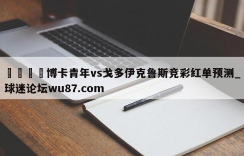 🍢博卡青年vs戈多伊克鲁斯竞彩红单预测_球迷论坛wu87.com